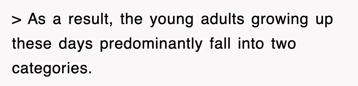 > As a result, the young adults growing up these days predominantly fall into two categories.
