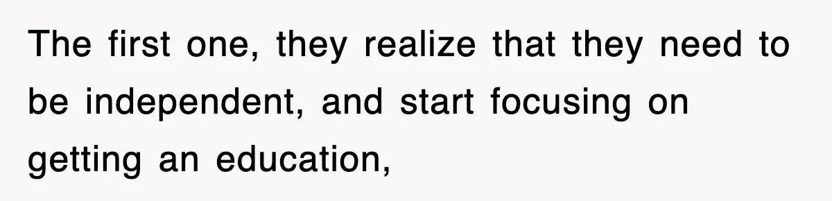 The first one, they realize that they need to be independent, and start focusing on getting an education,