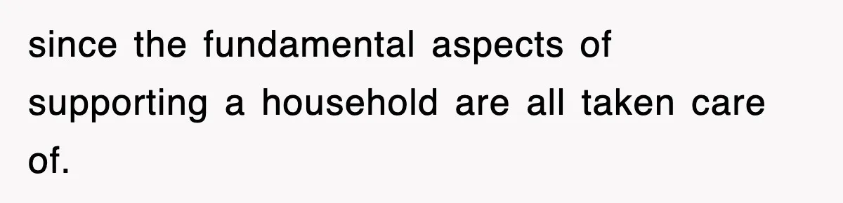 since the fundamental aspects of supporting a household are all taken care of.