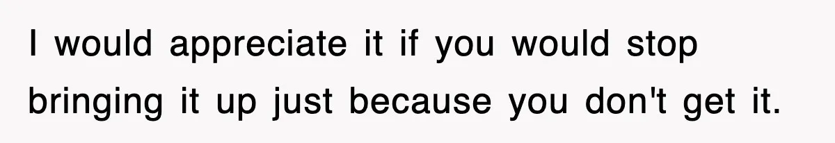 I would appreciate it if you would stop bringing it up just because you don't get it.