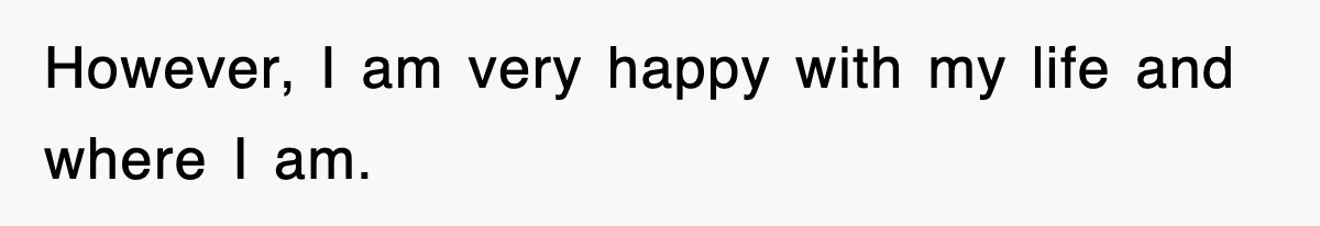 However, I am very happy with my life and where I am.