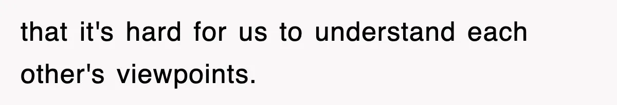 that it's hard for us to understand each other's viewpoints.