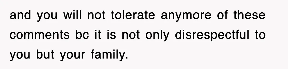 and you will not tolerate anymore of these comments bc it is not only disrespectful to you but your family.