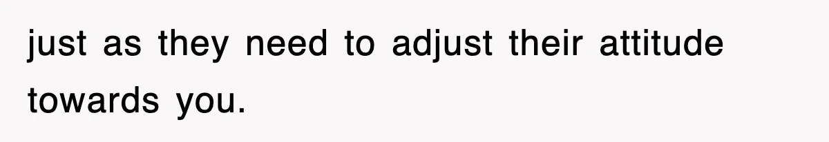 just as they need to adjust their attitude towards you.