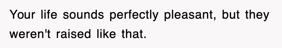 Your life sounds perfectly pleasant, but they weren't raised like that.
