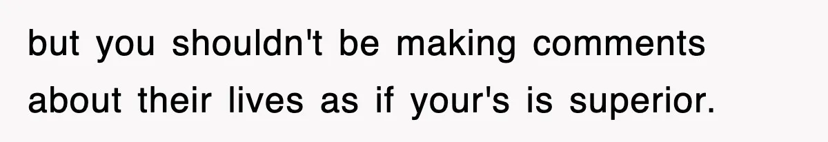 but you shouldn't be making comments about their lives as if your's is superior.