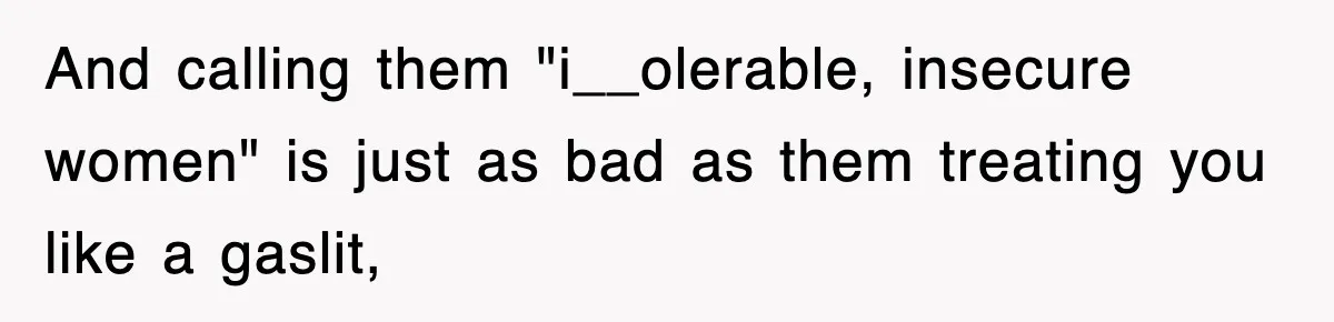 And calling them "i__olerable, insecure women" is just as bad as them treating you like a gaslit,