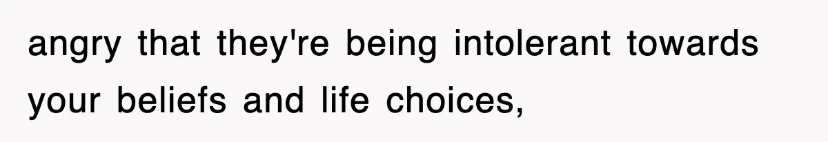 angry that they're being intolerant towards your beliefs and life choices,