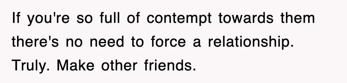 If you're so full of contempt towards them there's no need to force a relationship. Truly. Make other friends.