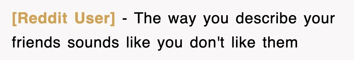 [Reddit User] − The way you describe your friends sounds like you don't like them