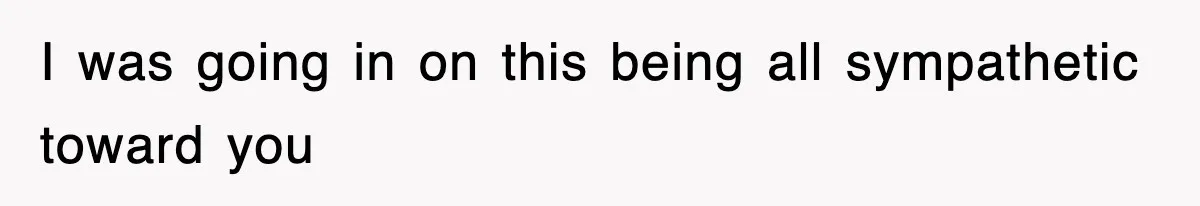 I was going in on this being all sympathetic toward you