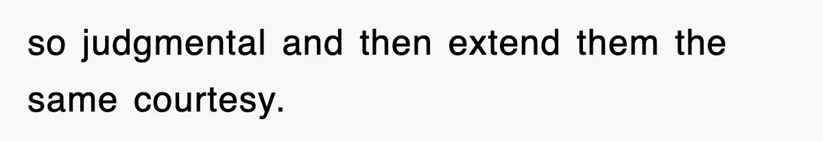 so judgmental and then extend them the same courtesy.