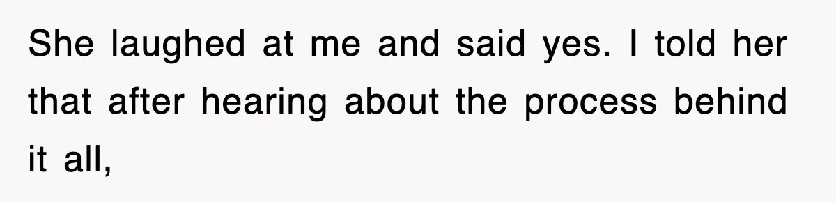 She laughed at me and said yes. I told her that after hearing about the process behind it all,