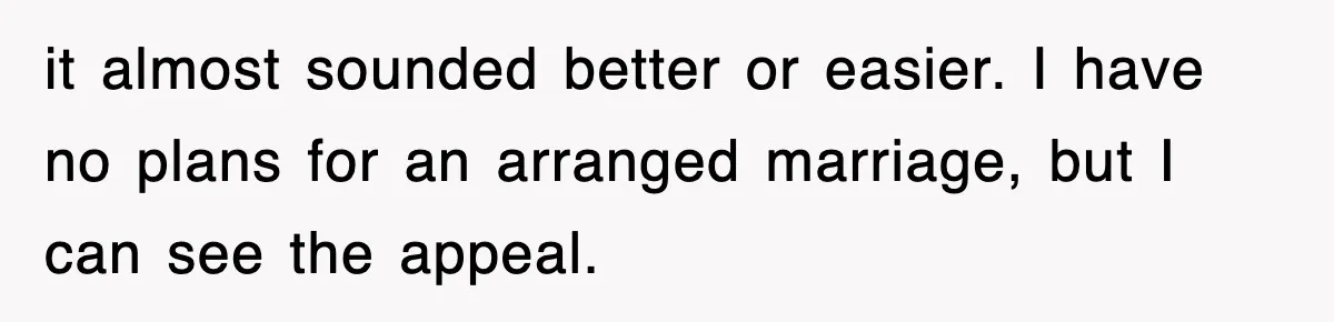 it almost sounded better or easier. I have no plans for an arranged marriage, but I can see the appeal.
