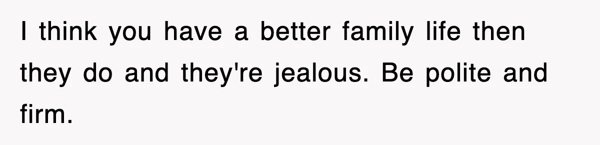 I think you have a better family life then they do and they're jealous. Be polite and firm.