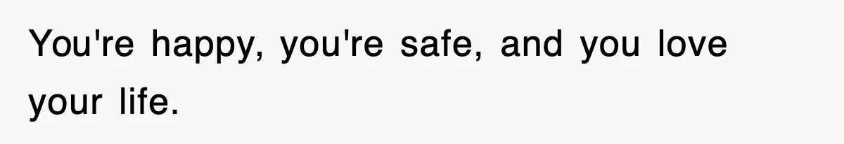 You're happy, you're safe, and you love your life.