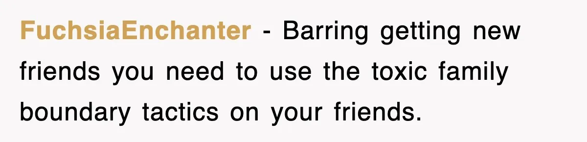 FuchsiaEnchanter − Barring getting new friends you need to use the toxic family boundary tactics on your friends.