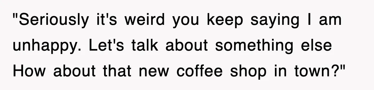 "Seriously it's weird you keep saying I am unhappy. Let's talk about something else How about that new coffee shop in town?"