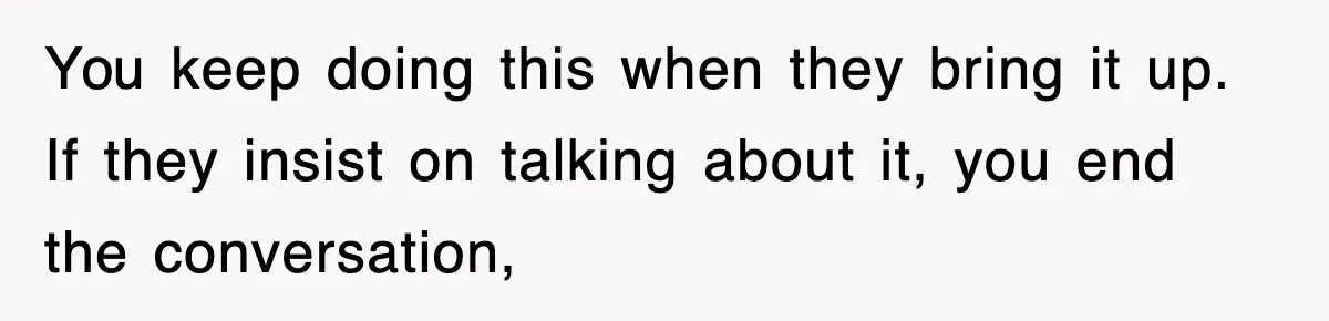 You keep doing this when they bring it up. If they insist on talking about it, you end the conversation,