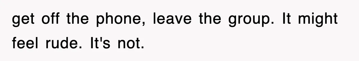 get off the phone, leave the group. It might feel rude. It's not.