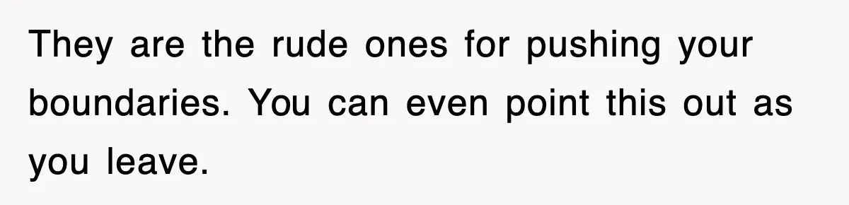 They are the rude ones for pushing your boundaries. You can even point this out as you leave.