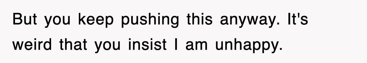 But you keep pushing this anyway. It's weird that you insist I am unhappy.