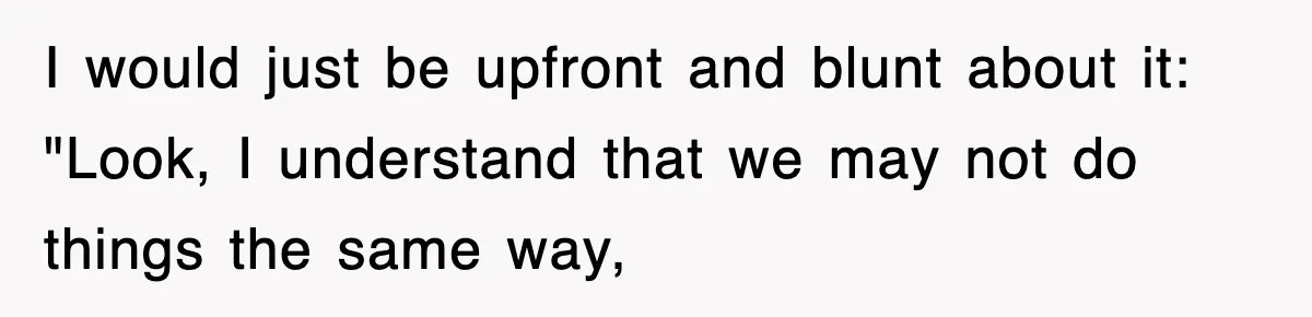 I would just be upfront and blunt about it: "Look, I understand that we may not do things the same way,