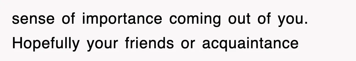 sense of importance coming out of you. Hopefully your friends or acquaintance