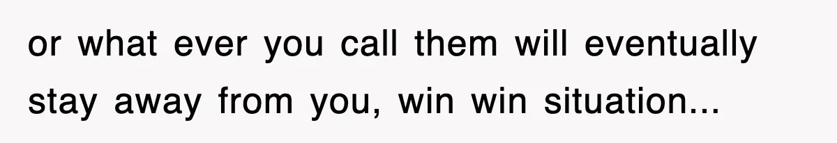 or what ever you call them will eventually stay away from you, win win situation...