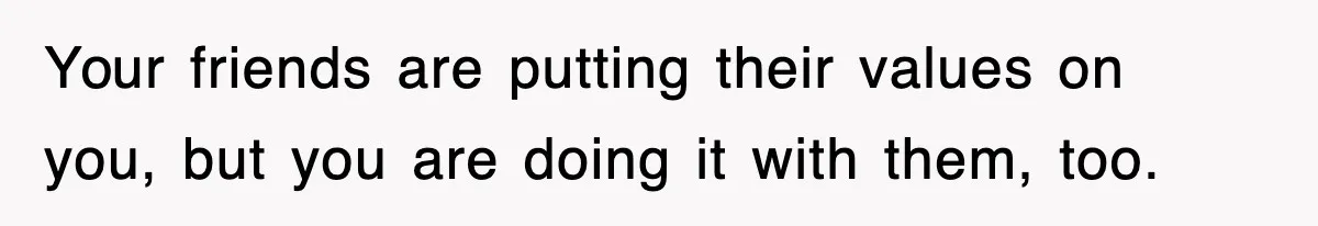 Your friends are putting their values on you, but you are doing it with them, too.