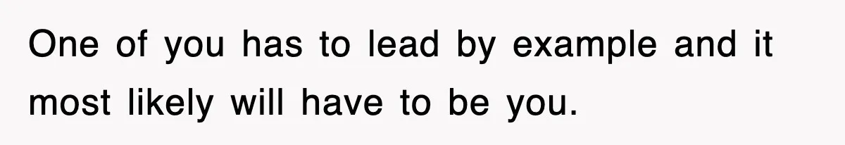 One of you has to lead by example and it most likely will have to be you.