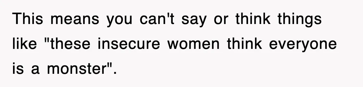 This means you can't say or think things like "these insecure women think everyone is a monster".