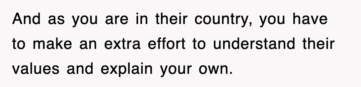 And as you are in their country, you have to make an extra effort to understand their values and explain your own.