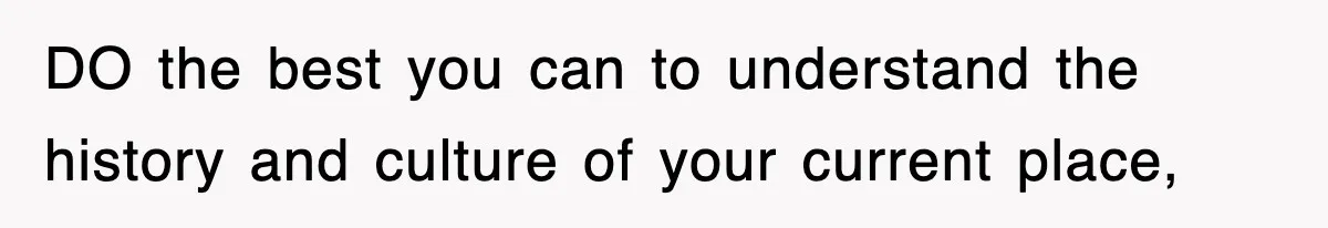 DO the best you can to understand the history and culture of your current place,