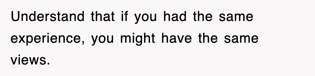 Understand that if you had the same experience, you might have the same views.