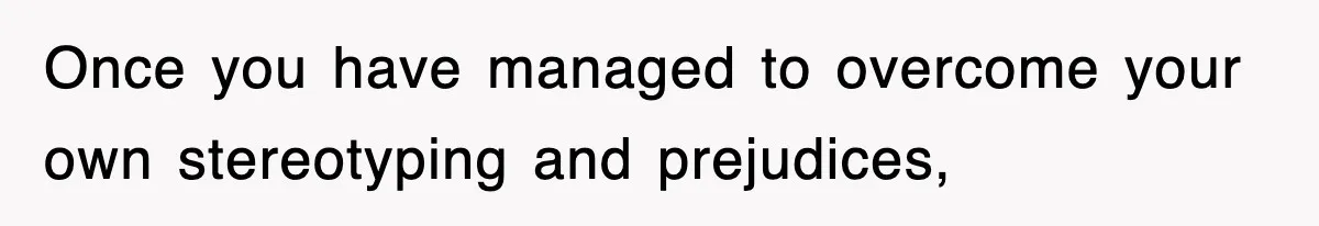 Once you have managed to overcome your own stereotyping and prejudices,