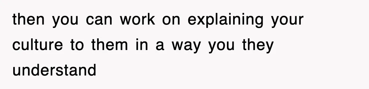 then you can work on explaining your culture to them in a way you they understand
