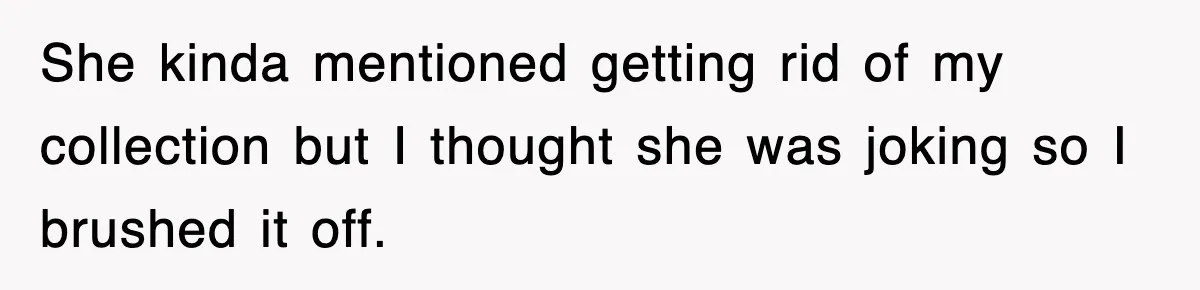 She kinda mentioned getting rid of my collection but I thought she was joking so I brushed it off.