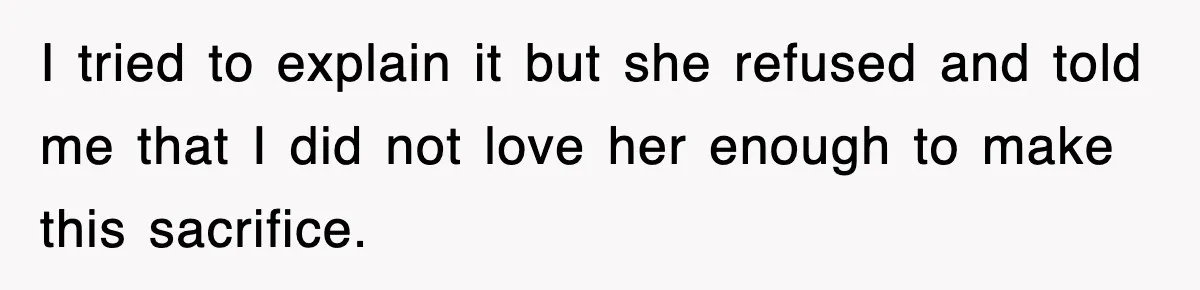I tried to explain it but she refused and told me that I did not love her enough to make this sacrifice.