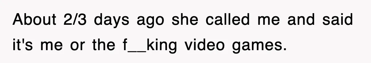About 2/3 days ago she called me and said it's me or the f__king video games.