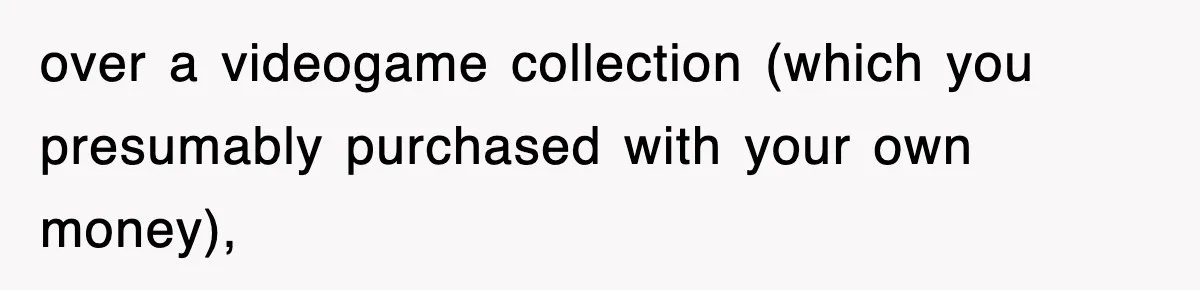 over a videogame collection (which you presumably purchased with your own money),