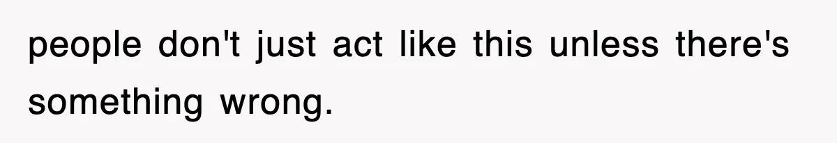 people don't just act like this unless there's something wrong.