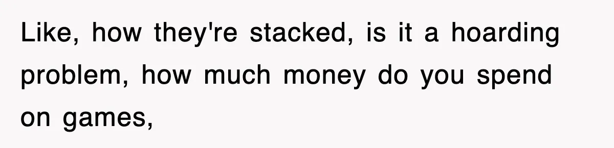Like, how they're stacked, is it a hoarding problem, how much money do you spend on games,