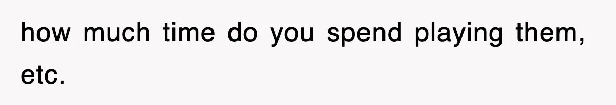 how much time do you spend playing them, etc.