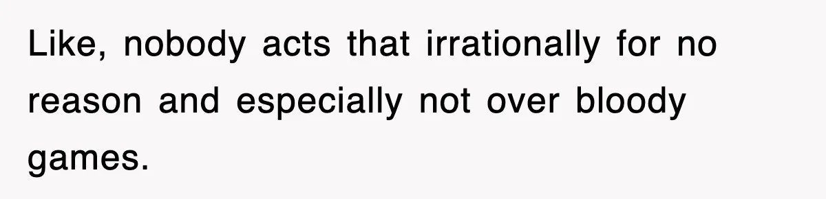 Like, nobody acts that irrationally for no reason and especially not over bloody games.