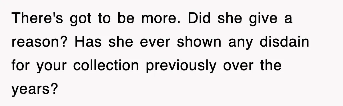 There's got to be more. Did she give a reason? Has she ever shown any disdain for your collection previously over the years?