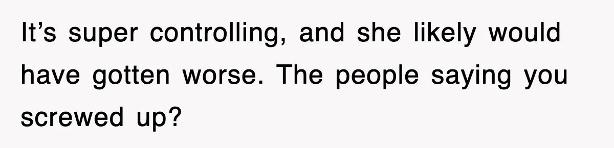 It’s super controlling, and she likely would have gotten worse. The people saying you screwed up?