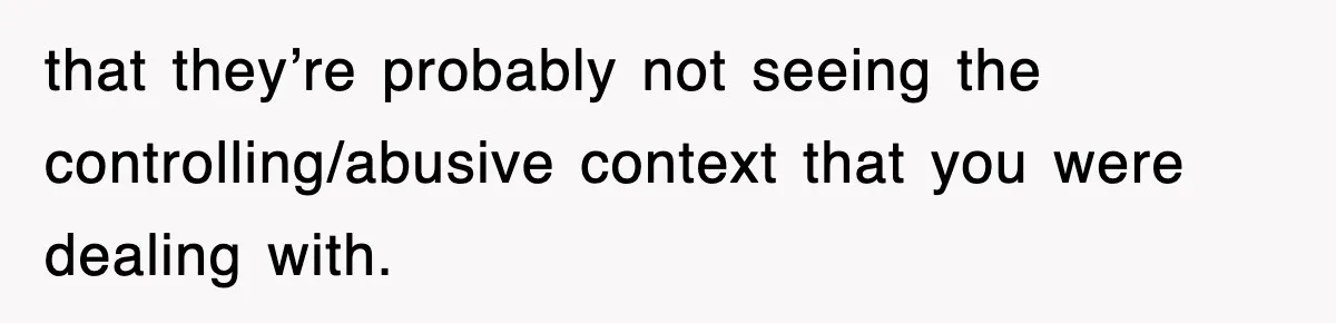 that they’re probably not seeing the controlling/abusive context that you were dealing with.