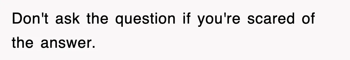 Don't ask the question if you're scared of the answer.