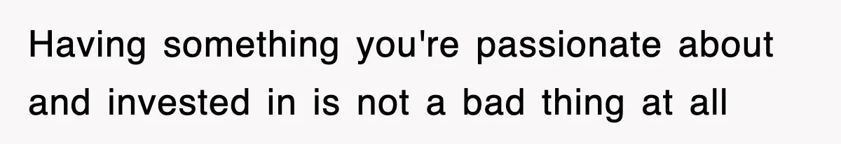 Having something you're passionate about and invested in is not a bad thing at all
